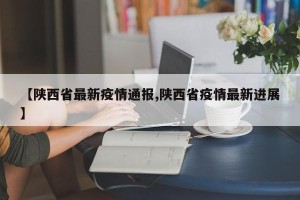 【陕西省最新疫情通报,陕西省疫情最新进展】