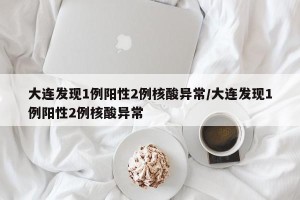 大连发现1例阳性2例核酸异常/大连发现1例阳性2例核酸异常