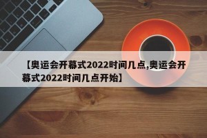【奥运会开幕式2022时间几点,奥运会开幕式2022时间几点开始】