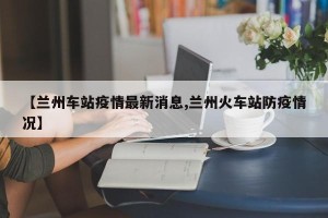 【兰州车站疫情最新消息,兰州火车站防疫情况】