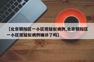 【北京朝阳区一小区现疑似病例,北京朝阳区一小区现疑似病例确诊了吗】